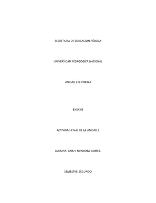 SECRETARIA DE EDUCACION PÚBLICA<br />UNIVERSIDAD PEDAGOGICA NACIONAL<br />UNIDAD 211-PUEBLA<br />ENSAYO<br />ACTIVIDAD FINAL DE LA UNIDAD 1<br />ALUMNA: ANAHI MENDOZA GOMEZ.<br />SEMESTRE: SEGUNDO<br />INTRODUCCION<br />El trabajo siguiente tiene como propósito dar a conocer lo que para la sociedad significa <br />Pertenecer a un pueblo indígena, a si también lo que se entiende por categoría étnica  y la <br />diferencia entre indios y mestizos ; también explica como ha impactado lo indio y mestizo <br />en la sociedad y en lo educativo , y por ultimo la conclusión a la que llego.<br />México es un país pluricultural , es decir un país en el cual se encuentran inmersas diversas culturas, pueblos y grupos humanos, que se insertan o relacionan entre si, tal es el caso de los pueblos indígenas, los cuales son caracterizados muchas veces por rasgos culturales externos ; “ la ropa que usan, la lengua que hablan, l forma de sus casas, sus fiestas y costumbres”( Bonfil Batalla 1989) mismas que los hacen diferente ante los ojos de los demás ,en lugar de definirlos por pertenecer a un grupo organizado, una sociedad, un pueblo que posee una herencia cultural propia que ha forjado y transformado históricamente, por generaciones.<br />Dentro de estos  grupos se encuentran los indios y los mestizos, los cuales pertenecen a <br />una categoría étnica . Estos dos grupos se diferencian uno del otro en el sentido de que los <br />indios son los nativos de América  con lenguas nativas y los mestizos son el resultado de la <br />mescla  de hispanos con indígenas. La  categoría étnica se refiere a la posición distinción  <br />que se le da una persona o grupo en relación  a otra, o en los aspectos políticos, económicos, sociales, culturales .<br />La mayoría de los grupos indígenas les cuesta asumir su identidad por el miedo <br />al rechazo ,ya que son llamados por la sociedad como los ignorantes, los que no razonan <br />y muchos mas calificativos erróneos que le adjudican.  Ninguna categoría étnica <br />existe por si sola; si no en relación  con las demás, de las que se diferencia o con las que se <br />complementa, llegando al punto de decir que en México no puede haber indio sin mestizo<br /> ,pues es la mezcla de dos razas ; además de todo esto se dice que un elemento clave para <br />distinguir a los indios de los mestizos ,es la lengua  que hablan  , una lengua indígena los <br />primeros ; el español l  os segundos.<br />Las categorías étnicas sirven además para definir la identidad, definirse uno mismo como <br />mestizo mexicano o como indígena mexicano. A un con todo esto la sociedad tiene una <br />forma peculiar de referirse al indio y lo definen como el atrasado, el flojo y así mismo se <br />refieren al mestizo como el ignorante el que fue desindianizado pero que al fin de cuenta, <br />tanto el indio como el mestizo tienen una relación  tan estrecha que la una no existe sin la <br />otra, y ambos son fruto de una relación que si bien categorizada o no, cada una tiene su <br />propia posición  dentro de la sociedad, ya que en la actualidad por mas que un grupo<br /> étnico trata de mantener su propia identidad no lo logran pues existe una relación muy <br />estrecha con la demás sociedades con las cuales interactúan día a día.<br />De esta manera podemos decir que tanto indios como mestizos son grupos que han <br />logrado trascender a lo largo de los años y que el impacto que ha tenido en la sociedad y <br />en la educación es grande ya que para muchos maestros indígenas la lengua materna del <br />niño es una herramienta indispensable para lograr la lectura y escritura, al igual que la <br />lengua castellana para los que no hablan  una lengua indígena.<br />