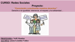 CURSO: Redes Sociales 
Proyecto: 
“Conociendo y practicando nuestros derechos” 
Derecho a la igualdad, tolerancia, el respeto y la solidaridad… 
PROFESORA: Neiff, Romina 
ALUMNA: juana Leonidas Valdez 
 