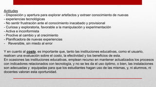 Actitudes
- Disposición y apertura para explorar artefactos y extraer conocimiento de nuevas
- experiencias tecnológicas
- No sentir frustración ante el conocimiento inacabado y provisional
- Curiosa y exploratoria, favorable a la manipulación y experimentación
- Activa e inconformista
- Proclive al cambio y al crecimiento
- Planificadora de nuevas experiencias
- Reversible, sin miedo al error
Y en cuanto al costo, es importante que, tanto las instituciones educativas, como el usuario,
realicen una evaluación sobre el costo, la efectividad y los beneficios de esta.
En ocasiones las instituciones educativas, emplean recurso en mantener actualizados los procesos
con indicadores relacionados con tecnología, y no se les da el uso óptimo, o bien, las instalaciones
son adecuadas y equipadas para que los estudiantes hagan uso de las mismas, y, ni alumnos, ni
docentes valoran esta oportunidad.
 