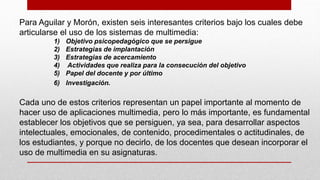 Para Aguilar y Morón, existen seis interesantes criterios bajo los cuales debe
articularse el uso de los sistemas de multimedia:
1) Objetivo psicopedagógico que se persigue
2) Estrategias de implantación
3) Estrategias de acercamiento
4) Actividades que realiza para la consecución del objetivo
5) Papel del docente y por último
6) Investigación.
Cada uno de estos criterios representan un papel importante al momento de
hacer uso de aplicaciones multimedia, pero lo más importante, es fundamental
establecer los objetivos que se persiguen, ya sea, para desarrollar aspectos
intelectuales, emocionales, de contenido, procedimentales o actitudinales, de
los estudiantes, y porque no decirlo, de los docentes que desean incorporar el
uso de multimedia en su asignaturas.
 