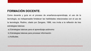 FORMACIÓN DOCENTE:
Como docente y guía en el proceso de enseñanza-aprendizaje, el uso de la
tecnología, es indispensable fortalecer las habilidades relacionadas con el uso de
la tecnología. Rodino, citado por Zangara, 1996, nos invita a la reflexión de tres
estrategias básicas:
a) Estrategias básicas para el aprendizaje autónomo
b) Estrategias básicas para procesar información
c) Actitudes.
 