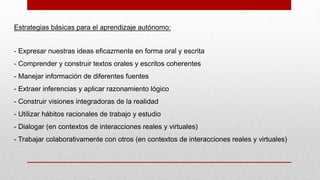 Estrategias básicas para el aprendizaje autónomo:
- Expresar nuestras ideas eficazmente en forma oral y escrita
- Comprender y construir textos orales y escritos coherentes
- Manejar información de diferentes fuentes
- Extraer inferencias y aplicar razonamiento lógico
- Construir visiones integradoras de la realidad
- Utilizar hábitos racionales de trabajo y estudio
- Dialogar (en contextos de interacciones reales y virtuales)
- Trabajar colaborativamente con otros (en contextos de interacciones reales y virtuales)
 