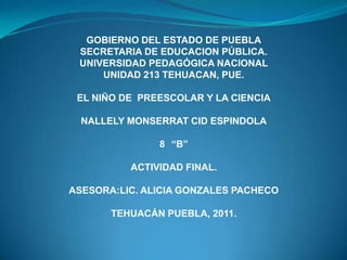 GOBIERNO DEL ESTADO DE PUEBLA
SECRETARIA DE EDUCACION PÚBLICA.
UNIVERSIDAD PEDAGÓGICA NACIONAL
UNIDAD 213 TEHUACAN, PUE.
EL NIÑO DE PREESCOLAR Y LA CIENCIA
NALLELY MONSERRAT CID ESPINDOLA
8 “B”
ACTIVIDAD FINAL.
ASESORA:LIC. ALICIA GONZALES PACHECO
TEHUACÁN PUEBLA, 2011.
 