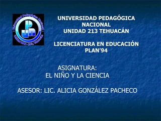 UNIVERSIDAD PEDAGÓGICA NACIONAL UNIDAD 213 TEHUACÁN LICENCIATURA EN EDUCACIÓN PLAN’94 ASIGNATURA: EL NIÑO Y LA CIENCIA   ASESOR: LIC. ALICIA GONZÁLEZ PACHECO  