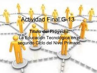 Actividad Final G-13 Titulo del Proyecto: La Educación Tecnológica en el segundo Ciclo del Nivel Primario. 