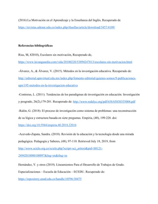 (2016) La Motivación en el Aprendizaje y la Enseñanza del Inglés, Recuperado de
https://revistas.udenar.edu.co/index.php/rhuellas/article/download/3457/4109/
Referencias bibliográficas
Rius, M, 82010), Escolares sin motivación, Recuperado de,
https://www.lavanguardia.com/vida/20100220/53894247813/escolares-sin-motivacion.html
-Álvarez, A., & Álvarez, V. (2015). Métodos en la investigación educativa. Recuperado de:
http://editorial.upnvirtual.edu.mx/index.php/fomento-editorial/quienes-somos/9-publicaciones-
upn/195-metodos-en-la-investigacion-educativa
-Contreras, L. (2011). Tendencias de los paradigmas de investigación en educación. Investigación
y posgrado, 26(2),179-201. Recuperado de: http://www.redalyc.org/pdf/658/65830335004.pdf
-Ralón, G. (2018). El proceso de investigación como sistema de problemas: una reconstrucción
de su lógica y estructura basada en siete preguntas. Empiria, (40), 199-228. doi:
https://doi.org/10.5944/empiria.40.2018.22016
-Acevedo-Zapata, Sandra. (2018). Revisión de la educación y la tecnología desde una mirada
pedagógica. Pedagogía y Saberes, (48), 97-110. Retrieved July 18, 2019, from
http://www.scielo.org.co/scielo.php?script=sci_arttext&pid=S0121-
24942018000100097&lng=en&tlng=es
Hernández, Y. y otros (2019). Lineamientos Para el Desarrollo de Trabajos de Grado.
Especializaciones – Escuela de Educación – ECEDU. Recuperado de:
https://repository.unad.edu.co/handle/10596/30475
 