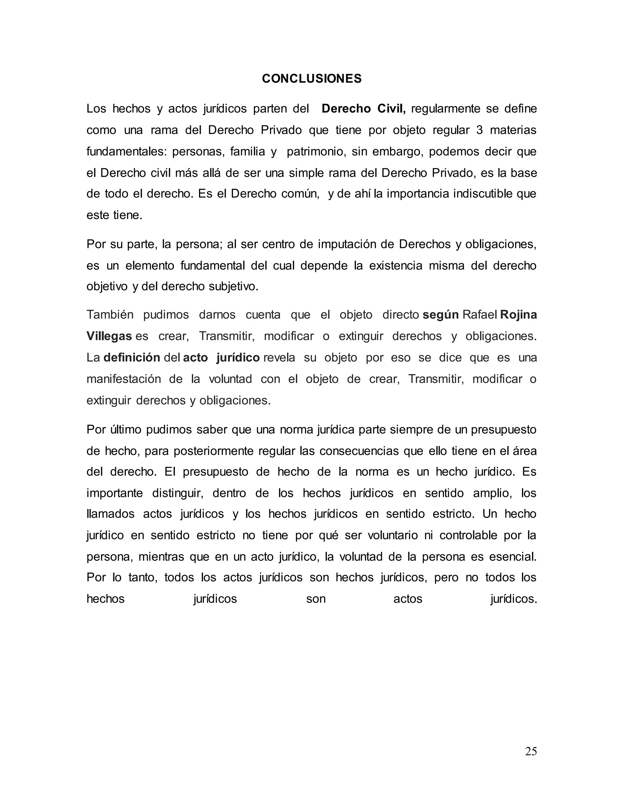 25
CONCLUSIONES
Los hechos y actos jurídicos parten del Derecho Civil, regularmente se define
como una rama del Derecho Privado que tiene por objeto regular 3 materias
fundamentales: personas, familia y patrimonio, sin embargo, podemos decir que
el Derecho civil más allá de ser una simple rama del Derecho Privado, es la base
de todo el derecho. Es el Derecho común, y de ahí la importancia indiscutible que
este tiene.
Por su parte, la persona; al ser centro de imputación de Derechos y obligaciones,
es un elemento fundamental del cual depende la existencia misma del derecho
objetivo y del derecho subjetivo.
También pudimos darnos cuenta que el objeto directo según Rafael Rojina
Villegas es crear, Transmitir, modificar o extinguir derechos y obligaciones.
La definición del acto jurídico revela su objeto por eso se dice que es una
manifestación de la voluntad con el objeto de crear, Transmitir, modificar o
extinguir derechos y obligaciones.
Por último pudimos saber que una norma jurídica parte siempre de un presupuesto
de hecho, para posteriormente regular las consecuencias que ello tiene en el área
del derecho. El presupuesto de hecho de la norma es un hecho jurídico. Es
importante distinguir, dentro de los hechos jurídicos en sentido amplio, los
llamados actos jurídicos y los hechos jurídicos en sentido estricto. Un hecho
jurídico en sentido estricto no tiene por qué ser voluntario ni controlable por la
persona, mientras que en un acto jurídico, la voluntad de la persona es esencial.
Por lo tanto, todos los actos jurídicos son hechos jurídicos, pero no todos los
hechos jurídicos son actos jurídicos.
 