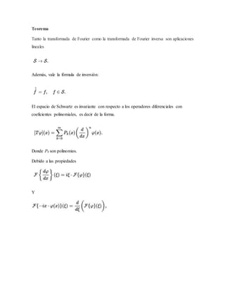 Teorema
Tanto la transformada de Fourier como la transformada de Fourier inversa son aplicaciones
lineales
Además, vale la fórmula de inversión:
El espacio de Schwartz es invariante con respecto a los operadores diferenciales con
coeficientes polinomiales, es decir de la forma.
Donde Pk son polinomios.
Debido a las propiedades
Y
 
