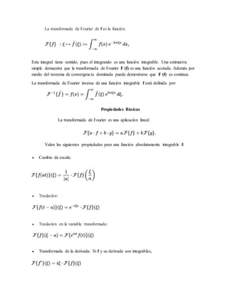 La transformada de Fourier de f es la función.
Esta integral tiene sentido, pues el integrando es una función integrable. Una estimativa
simple demuestra que la transformada de Fourier F (f) es una función acotada. Además por
medio del teorema de convergencia dominada puede demostrarse que F (f) es continua.
La transformada de Fourier inversa de una función integrable f está definida por:
Propiedades Básicas
La transformada de Fourier es una aplicación lineal:
Valen las siguientes propiedades para una función absolutamente integrable f:
 Cambio de escala:
 Traslación:
 Traslación en la variable transformada:
 Transformada de la derivada: Si f y su derivada son integrables,
 