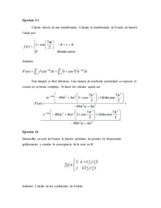 Ejercicio # 1
Calculo directo de una transformada. Calcular la transformada de Fourier de función
f dada por:
Solución:
Esta integral es fácil laboriosa. Una manera de resolverla practicidad es expresar el
coseno en su forma compleja: Al hacer los cálculos queda así:
Ejercicio #2
Desarrollar en serie de Fourier la función periódica de período 2π. Representar
gráficamente y estudiar la convergencia de la serie en R:
Solución: Calculo de los coeficientes de Fourier.
 