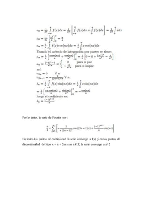 Por lo tanto, la serie de Fourier ser·:
En todos los puntos de continuidad la serie converge a f(x) y en los puntos de
discontinuidad del tipo x = π + 2nπ con n € Z, la serie converge a π/ 2
 