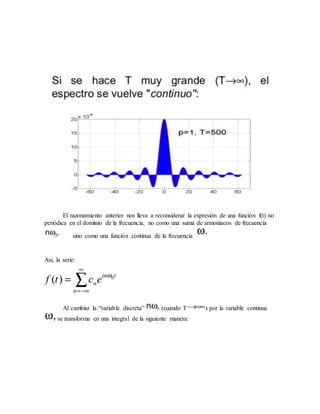 El razonamiento anterior nos lleva a reconsiderar la expresión de una función f(t) no
periódica en el dominio de la frecuencia, no como una suma de armoniacos de frecuencia
sino como una función continua de la frecuencia
Asi, la serie:
Al cambiar la “variable discreta” (cuando T ) por la variable continua
se transforma en una integral de la siguiente manera:
 