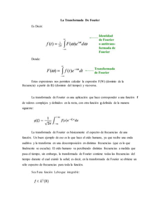 La Transformada De Fourier
Es Decir:
Donde:
Estas expresiones nos permiten calcular la expresión F(W) (dominio de la
frecuencia) a partir de f(t) (dominio del tiempo) y viceversa.
La transformada de Fourier es una aplicación que hace corresponder a una función f
de valores complejos y definidos en la recta, con otra función g definida de la manera
siguiente:
La transformada de Fourier es básicamente el espectro de frecuencias de una
función. Un buen ejemplo de eso es lo que hace el oído humano, ya que recibe una onda
auditiva y la transforma en una descomposición en distintas frecuencias (que es lo que
finalmente se escucha). El oído humano va percibiendo distintas frecuencias a medida que
pasa el tiempo, sin embargo, la transformada de Fourier contiene todas las frecuencias del
tiempo durante el cual existió la señal; es decir, en la transformada de Fourier se obtiene un
sólo espectro de frecuencias para toda la función.
Sea f una función Lebesgue integrable:
 