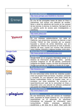 19




               Dirección Electrónica
               http://www.springer.com/?SGWID=0-102-0-0-0
               Descripción
               Es una de las principales bases de datos en línea e
               interactivas, que incluye una colección de revistas,
               libros y obras de referencia del mundo en los campos
               de las ciencias, la técnica, la medicina. SpringerLink es
               un potente punto de acceso para investigadores y
               científicos.
               Dirección Electrónica
               http://www.yahoo.com
               Descripción
               Es una empresa estadounidense con sede en
               California, que proporciona servicios de Internet a nivel
               mundial. Yahoo! es más conocida por su popular
               buscador y servicio de correo electrónico, que son
               utilizados por millones de personas en todo el planeta.
               Además de esos, cuanta con muchos más servicios
               como noticias, directorio y páginas sociales, entre otros.
Google Earth   Dirección Electrónica
               http://www.google.es/intl/es/earth/index.html
               Descripción
               Google Earth es un programa informático similar a un
               Sistema de Información Geográfica (SIG), permite
               visualizar imágenes en 3D del planeta, combinando
               imágenes de satélite, mapas y el motor de búsqueda de
               Google que permite ver imágenes a escala de un lugar
               Dirección Electrónica
               http://timerime.com/
               Descripción
               Es una comunidad online donde los visitantes pueden
               crear sus propias líneas de tiempo, visualizar, comparar
               y compartir. Es una aplicación para hacer líneas de
               tiempo multimediales online, se pueden crear, ver y
               comparar con otras existentes. Se encuentra en
               www.timerime.com web de la comunidad en línea y
               disponible como una solución de software profesional
               que puede ser integrado en otros sitios web.
               Dirección Electrónica
               http://www.plagium.com/

               Descripción
               Es una herramienta online con servicio en modalidad
               beta, propiedad de Septet Systems Inc, una compañía
               especializada en el desarrollo de soluciones
               innovadoras de búsqueda de información para
               consumidores      finales,  empresas,     gobiernos,
               académicos y del área de la salud. Gran parte del
 
