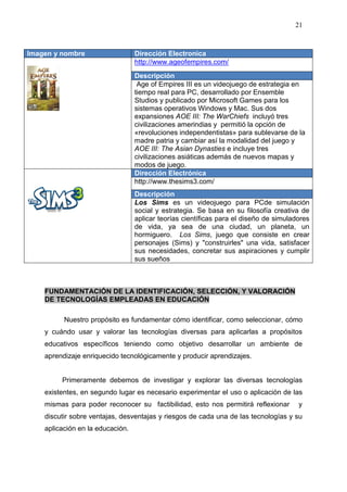 21



Imagen y nombre                   Dirección Electronica
                                  http://www.ageofempires.com/
                                  Descripción
                                   Age of Empires III es un videojuego de estrategia en
                                  tiempo real para PC, desarrollado por Ensemble
                                  Studios y publicado por Microsoft Games para los
                                  sistemas operativos Windows y Mac. Sus dos
                                  expansiones AOE III: The WarChiefs incluyó tres
                                  civilizaciones amerindias y permitió la opción de
                                  «revoluciones independentistas» para sublevarse de la
                                  madre patria y cambiar así la modalidad del juego y
                                  AOE III: The Asian Dynasties e incluye tres
                                  civilizaciones asiáticas además de nuevos mapas y
                                  modos de juego.
                                  Dirección Electrónica
                                  http://www.thesims3.com/
                                  Descripción
                                  Los Sims es un videojuego para PCde simulación
                                  social y estrategia. Se basa en su filosofía creativa de
                                  aplicar teorías científicas para el diseño de simuladores
                                  de vida, ya sea de una ciudad, un planeta, un
                                  hormiguero. Los Sims, juego que consiste en crear
                                  personajes (Sims) y "construirles" una vida, satisfacer
                                  sus necesidades, concretar sus aspiraciones y cumplir
                                  sus sueños



    FUNDAMENTACIÓN DE LA IDENTIFICACIÓN, SELECCIÓN, Y VALORACIÓN
    DE TECNOLOGÍAS EMPLEADAS EN EDUCACIÓN

          Nuestro propósito es fundamentar cómo identificar, como seleccionar, cómo
    y cuándo usar y valorar las tecnologías diversas para aplicarlas a propósitos
    educativos específicos teniendo como objetivo desarrollar un ambiente de
    aprendizaje enriquecido tecnológicamente y producir aprendizajes.


         Primeramente debemos de investigar y explorar las diversas tecnologías
    existentes, en segundo lugar es necesario experimentar el uso o aplicación de las
    mismas para poder reconocer su factibilidad, esto nos permitirá reflexionar        y
    discutir sobre ventajas, desventajas y riesgos de cada una de las tecnologías y su
    aplicación en la educación.
 