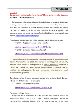 26

                                                               ACTIVIDADES

Módulo 1
Conociendo y analizando las herramientas TIC que apoyan su labor docente.
Actividad 1.1 Foro de Discusión

   Primeramente todos los participantes deberán instalar el programa Dropbox en
su computadora asociándolo a una cuenta que previamente se haya creado en el
sitio web. Al instalarse se creara automáticamente una carpeta en nuestra
computadora, donde podremos depositar nuestros archivos a guardar. Para
acceder a crearte una cuenta y probar su funcionalidad puedes hacerlo desde este
enlace. https://www.dropbox.com/register

Se presentan como soporte dos videos tutoriales acerca del uso de Dropbox
      Tutorial 1 - Dropbox, crear una cuenta e instalar

      http://www.youtube.com/watch?v=du0MVSjwXjc
      Tutorial 2 – cómo usar dropbox español.mp4

      http://www.youtube.com/watch?v=xjP1U4Z598g&feature=related


   Hacer uso de la herramienta Google Scholar para buscar el documento de Ma.
Dolores Alcántara Trapero. (2009). “Importancia de las TICs para la educación” y
en base a ésta realizar su participación en el foro de discusión 1, dentro de la
carpeta de Dropbox. La carpeta estará compartida por lo tanto se pide no
modificar las participaciones de otros compañeros sino solamente añadir
comentarios o sugerencias.


Se adjunta una liga de apoyo acerca del uso de la herramienta Google Scholar.
Nótese que el tutorial está en idioma inglés.
      Tutorial 1 - Google Scholar Tutorial

      http://www.youtube.com/watch?v=YPeBSXGa70Q


Actividad 1.2 Mapa Mental
   Hacer uso de la herramienta Google Scholar para buscar la lectura de
SEVILLANO, María Luisa (Coord.) (1998). Nuevas tecnologías, medios de
comunicación y educación. Madrid: CCS y en base a ésta, elaborar un mapa
 