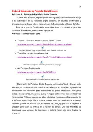 28

Módulo 2 Elaboración de Portafolio Digital Docente
Actividad 2.1 Entrega de Portafolio Digital Docente
     Durante esta actividad, el participante busca y colecta información que apoye
a la elaboración de su Portafolio Digital Docente, en revistas electrónicas y
diversos documentos de interés haciendo uso de Enciclomedia y Google Scholar.
    Para hacer uso de Enciclomedia se requiere tener conocimientos generales
de uso de Smart Board, computadora y proyector.
Actividad: abrir los videos para


      Tutorial 1 - Empieza a usar tu pizarra SMART Board

      http://www.youtube.com/watch?v=zaFlPsmzJRs&feature=related


        Tutorial 1 - Empieza a usar tu pizarra SMART Board [SaveYouTube.com].3gp

      Tutorial de uso de pizarra interactiva

      http://www.youtube.com/watch?v=zCvYm-5bfE4&feature=related


             Tutorial de uso de pizarra interactiva [SaveYouTube.com].3gp

      Así Funciona Enciclomedia

      http://www.youtube.com/watch?v=f5-TKfP-cbc


                  AsÃ­ funciona Enciclomedia [SaveYouTube.com].3gp


      Elaboración de Portafolio Digital Docente en formatos Word y C-map tools.
Vincular y/o combinar dichos formatos para elaborar su portafolio, siguiendo las
indicaciones del facilitador pero acentuando su propia creatividad, incluyendo
textos, descripciones, imágenes, audio y mapas entre otros para destacar las
herramientas TICs que apoyan su labor educativa y enriquecen los procesos de
enseñanza aprendizaje. De la misma manera una vez concluida la actividad,
deberán guardar el archivo con el nombre de: pdd_equipo#.doc e ingresar a
Dropbox para subir su archivo en la opción de cargar. Una vez finalizado se
desplegará una ventana de terminado y deberá hacer clic para finalizar la
operación.
 