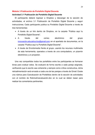 29

Módulo 3 Publicación de Portafolio Digital Docente
Actividad 3.1 Publicación de Portafolio Digital Docente
   El participante deberá ingresar a Dropbox y descargar de la sección de
actividades, el archivo 3.1 Publicación de Portafolio Digital Docente y seguir
instrucciones. Cada participante publica su Portafolio Digital Docente a través de
tres herramientas:
      A través de un link dentro de Dropbox, en la carpeta “Publica aquí tu
      Portafolio Digital Docente”.
      A        través       del         correo    electrónico      del       grupo
      innovación.educativa.tics@gmail.com en el apartado de documentos, en la
      carpeta “Publica aquí tu Portafolio Digital Docente”.
      A través de Enciclomedia frente al grupo, usando los recursos multimedia
      de esta herramienta, operados a través de una computadora, un pizarrón
      electrónico y un proyector.


   Una vez compartidos todos los portafolios entre los participantes se formaran
binas para evaluar estos. Se evaluará de forma escrita a cada pareja asignada,
verificando que lo escrito sea coherente y siempre como crítica constructiva, dicha
retroalimentación será enviada a cada una de las parejas a través de Gmail. Existe
una rúbrica para Coevaluación de Portafolios dentro de la sección de actividades
con el nombre de RúbricaCoevaluación.doc en la cual se deben basar para
realizar los comentarios pertinentes.
 