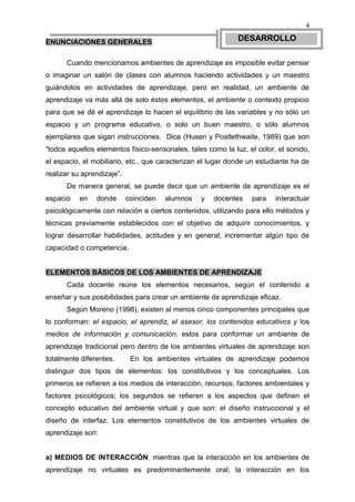 4

ENUNCIACIONES GENERALES                                      DESARROLLO

      Cuando mencionamos ambientes de aprendizaje es imposible evitar pensar
o imaginar un salón de clases con alumnos haciendo actividades y un maestro
guiándolos en actividades de aprendizaje, pero en realidad, un ambiente de
aprendizaje va más allá de solo éstos elementos, el ambiente o contexto propicio
para que se dé el aprendizaje lo hacen el equilibrio de las variables y no sólo un
espacio y un programa educativo, o solo un buen maestro, o sólo alumnos
ejemplares que sigan instrucciones. Dice (Husen y Postlethwaite, 1989) que son
“todos aquellos elementos físico-sensoriales, tales como la luz, el color, el sonido,
el espacio, el mobiliario, etc., que caracterizan el lugar donde un estudiante ha de
realizar su aprendizaje”.
      De manera general, se puede decir que un ambiente de aprendizaje es el
espacio    en   donde       coinciden   alumnos   y   docentes    para    interactuar
psicológicamente con relación a ciertos contenidos, utilizando para ello métodos y
técnicas previamente establecidos con el objetivo de adquirir conocimientos, y
lograr desarrollar habilidades, actitudes y en general, incrementar algún tipo de
capacidad o competencia.


ELEMENTOS BÁSICOS DE LOS AMBIENTES DE APRENDIZAJE
      Cada docente reúne los elementos necesarios, según el contenido a
enseñar y sus posibilidades para crear un ambiente de aprendizaje eficaz.
      Según Moreno (1998), existen al menos cinco componentes principales que
lo conforman: el espacio, el aprendiz, el asesor, los contenidos educativos y los
medios de información y comunicación, estos para conformar un ambiente de
aprendizaje tradicional pero dentro de los ambientes virtuales de aprendizaje son
totalmente diferentes.       En los ambientes virtuales de aprendizaje podemos
distinguir dos tipos de elementos: los constitutivos y los conceptuales. Los
primeros se refieren a los medios de interacción, recursos, factores ambientales y
factores psicológicos; los segundos se refieren a los aspectos que definen el
concepto educativo del ambiente virtual y que son: el diseño instruccional y el
diseño de interfaz. Los elementos constitutivos de los ambientes virtuales de
aprendizaje son:


a) MEDIOS DE INTERACCIÓN: mientras que la interacción en los ambientes de
aprendizaje no virtuales es predominantemente oral; la interacción en los
 