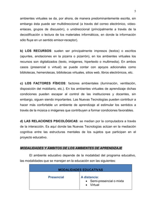 5

ambientes virtuales se da, por ahora, de manera predominantemente escrita, sin
embargo ésta puede ser multidireccional (a través del correo electrónico, video-
enlaces, grupos de discusión), o unidireccional (principalmente a través de la
decodificación o lectura de los materiales informáticos, en donde la información
sólo fluye en un sentido emisor-receptor).


b) LOS RECURSOS: suelen ser principalmente impresos (textos) o escritos
(apuntes, anotaciones en la pizarra o pizarrón), en los ambientes virtuales los
recursos son digitalizados (texto, imágenes, hipertexto o multimedia). En ambos
casos (presencial o virtual) se puede contar con apoyos adicionales como
bibliotecas, hemerotecas, bibliotecas virtuales, sitios web, libros electrónicos, etc.


c) LOS FACTORES FÍSICOS: factores ambientales (iluminación, ventilación,
disposición del mobiliario, etc.). En los ambientes virtuales de aprendizaje dichas
condiciones pueden escapar al control de las instituciones y docentes, sin
embargo, siguen siendo importantes. Las Nuevas Tecnologías pueden contribuir a
hacer más confortable un ambiente de aprendizaje al estimular los sentidos a
través de la música o imágenes que contribuyen a formar condiciones favorables.


d) LAS RELACIONES PSICOLÓGICAS: se median por la computadora a través
de la interacción. Es aquí donde las Nuevas Tecnologías actúan en la mediación
cognitiva entre las estructuras mentales de los sujetos que participan en el
proyecto educativo.


MODALIDADES Y ÁMBITOS DE LOS AMBIENTES DE APRENDIZAJE

       El ambiente educativo depende de la modalidad del programa educativo,
las modalidades que se manejan en la educación son las siguientes:

                             MODALIDADES EDUCATIVAS

                      Presencial              A distancia:
                                                    Semi-presencial o mixta
                                                    Virtual
 