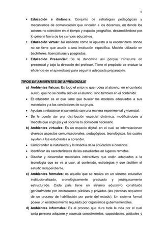 6

   Educación        a    distancia:     Conjunto     de   estrategias   pedagógicas   y
     mecanismos de comunicación que vinculan a los docentes, en donde los
     actores no coinciden en el tiempo y espacio geográfico, desarrollándose por
     lo general fuera de los campos educativos.
   Educación virtual: Se entiende como lo opuesto a la escolarizada donde
     no se tiene que acudir a una institución específica. Modelo utilizado en
     bachilleres, licenciaturas y posgrados.
   Educación Presencial: Se le denomina así porque transcurre en
     presencial y bajo la dirección del profesor. Tiene el propósito de evaluar la
     eficiencia en el aprendizaje para seguir la adecuada preparación.


TIPOS DE AMBIENTES DE APRENDIZAJE
  a) Ambientes físicos: Es todo el entorno que rodea al alumno, en el contexto
     áulico, que no se centra solo en el alumno, sino también en el contenido.
     El educador es el que tiene que buscar los modelos adecuados a sus
     materiales y a las condiciones de su grupo.
     Ayudan a relacionar el contenido con una manera experimental y vivencial.
     Se le puede dar una distribución espacial dinámica, modificándose a
     medida que el grupo y el docente lo considera necesario.
  b) Ambientes virtuales: Es un espacio digital, en el cual se interrelacionan
     diversos aspectos comunicacionales, pedagógicos, tecnológicos, los cuales
     ayudan a los estudiantes a aprender.
     Comprender la naturaleza y la filosofía de la educación a distancia.
     Identificar las características de los estudiantes en lugares remotos.
     Diseñar y desarrollar materiales interactivos que estén adaptados a la
     tecnología que se va a usar, al contenido, estrategias y que faciliten el
     estudio independiente.
  c) Ambientes formales: es aquella que se realiza en un sistema educativo
     institucionalizado,        cronológicamente      graduado     y     jerárquicamente
     estructurado.       Cada     país   tiene   un    sistema   educativo   constituido
     generalmente por instituciones públicas y privadas (las privadas requieren
     de un proceso de habilitación por parte del estado). Un sistema formal
     posee un establecimiento regulado por organismos gubernamentales.
  d) Ambientes informales: Es el proceso que dura toda la vida por el cual
     cada persona adquiere y acumula conocimientos, capacidades, actitudes y
 
