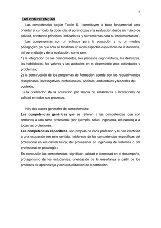 8

LAS COMPETENCIAS
   Las competencias según Tobón S. “constituyen la base fundamental para
orientar el currículo, la docencia, el aprendizaje y la evaluación desde un marco de
calidad, brindando principios, indicadores y herramientas para su implementación”.
   Las competencias son un enfoque para la educación y no un modelo
pedagógico, ya que sólo se focalizan en unos aspectos específicos de la docencia,
del aprendizaje y de la evaluación, como son:
1) la integración de los conocimientos, los procesos cognoscitivos, las destrezas,
las habilidades, los valores y las actitudes en el desempeño ante actividades y
problemas;
2) la construcción de los programas de formación acorde con los requerimientos
disciplinares, investigativos, profesionales, sociales, ambientales y laborales del
contexto;
3) la orientación de la educación por medio de estándares e indicadores de
calidad en todos sus procesos.


   Hay dos clases generales de competencias:
Las competencias genéricas que se refieren a las competencias que son
comunes a una rama profesional (por ejemplo, salud, ingeniería, educación) o a
todas las profesiones.
Las competencias específicas, son propias de cada profesión y le dan identidad
a una ocupación (en este sentido, hablamos de las competencias específicas del
profesional en educación física, del profesional en ingeniería de sistemas o del
profesional en psicología).
En conclusión las competencias, significan calidad e idoneidad en el desempeño,
protagonismo de los estudiantes, orientación de la enseñanza a partir de los
procesos de aprendizaje y contextualización de la formación.
 