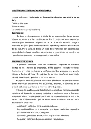 9

DISEÑO DE UN AMBIENTE DE APRENDIZAJE


Nombre del curso: “Diplomado en innovación educativa con apoyo en las
TICs”.
Dirigido a: Docentes
Ámbito: Laboral.
Modalidad: mixta (semipresencial).
Justificación:
         En base a observaciones, a través de las experiencias diarias durante
labores escolares y a las inquietudes de los docentes por una preparación
suficiente para desarrollar competencias de TIC´s en sus alumnos,             surge la
necesidad de ayuda para crear ambientes de aprendizaje efectivos haciendo uso
de las TICs. Por lo tanto, se diseña un curso de herramientas para docentes que
ejercen bajo el enfoque basado en competencias y desarrolle en los maestros las
competencias necesarias para resolver esta problemática.


SECUENCIA DIDACTICA
     La podemos considerar como una herramienta propuesta de desarrollo
práctico de un       modelo de enseñanza, donde podemos concretar opciones,
finalidades, proyectos, decisiones y justificaciones. Esta propuesta nos permita
orientar y facilitar el desarrollo práctico del proceso enseñanza aprendizaje,
dándole una estructura y adaptándose a una realidad.
     El objetivo de una Secuencia didáctica es desarrollar un proceso reflexivo
donde interactúen activamente los estudiantes, docentes, y contenido en un
contexto determinado, evitando la improvisación y dispersión.
     El diseño de una Secuencia Didáctica bajo el modelo de Competencias debe
considerar el desarrollo de valores, actitudes y habilidades para la formación
integral del alumno y que pueda cumplir con las expectativas de la vida y del
trabajo. Las consideraciones que se deben tomar al diseñar una secuencia
didácticas son entre otras:
         Justificación u objetivos de la secuencia didáctica.
         Información del tema de la secuencia: capacidades, contenidos, conceptos,
         procedimientos, actitudes y bibliografía.
         Pertinencia, planeación de actividades, experiencias, intinerario.
         Recursos y materiales: búsqueda, creación y adecuación.
 
