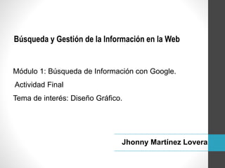Módulo 1: Búsqueda de Información con Google.
Actividad Final
Tema de interés: Diseño Gráfico.
Búsqueda y Gestión de la Información en la Web
Jhonny Martínez Lovera
 