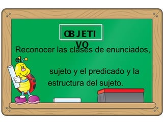 OB J ETI
                VO de enunciados,
Reconocer las clases
el
       sujeto y el predicado y la
       estructura del sujeto.
 