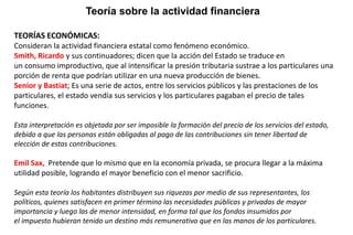 TEORÍAS ECONÓMICAS:
Consideran la actividad financiera estatal como fenómeno económico.
Smith, Ricardo y sus continuadores; dicen que la acción del Estado se traduce en
un consumo improductivo, que al intensificar la presión tributaria sustrae a los particulares una
porción de renta que podrían utilizar en una nueva producción de bienes.
Senior y Bastiat; Es una serie de actos, entre los servicios públicos y las prestaciones de los
particulares, el estado vendía sus servicios y los particulares pagaban el precio de tales
funciones.
Esta interpretación es objetada por ser imposible la formación del precio de los servicios del estado,
debido a que las personas están obligadas al pago de las contribuciones sin tener libertad de
elección de estas contribuciones.
Emil Sax, Pretende que lo mismo que en la economía privada, se procura llegar a la máxima
utilidad posible, logrando el mayor beneficio con el menor sacrificio.
Según esta teoría los habitantes distribuyen sus riquezas por medio de sus representantes, los
políticos, quienes satisfacen en primer término las necesidades públicas y privadas de mayor
importancia y luego las de menor intensidad, en forma tal que los fondos insumidos por
el impuesto hubieran tenido un destino más remunerativo que en las manos de los particulares.
Teoría sobre la actividad financiera
 