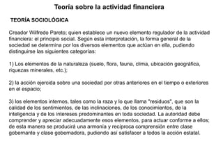TEORÍA SOCIOLÓGICA
Creador Wilfredo Pareto; quien establece un nuevo elemento regulador de la actividad
financiera: el principio social. Según esta interpretación, la forma general de la
sociedad se determina por los diversos elementos que actúan en ella, pudiendo
distinguirse las siguientes categorías:
1) Los elementos de la naturaleza (suelo, flora, fauna, clima, ubicación geográfica,
riquezas minerales, etc.);
2) la acción ejercida sobre una sociedad por otras anteriores en el tiempo o exteriores
en el espacio;
3) los elementos internos, tales como la raza y lo que llama "residuos", que son la
calidad de los sentimientos, de las inclinaciones, de los conocimientos, de la
inteligencia y de los intereses predominantes en toda sociedad. La autoridad debe
comprender y apreciar adecuadamente esos elementos, para actuar conforme a ellos;
de esta manera se producirá una armonía y recíproca comprensión entre clase
gobernante y clase gobernadora, pudiendo así satisfacer a todos la acción estatal.
Teoría sobre la actividad financiera
 