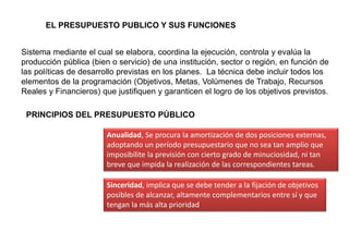 Sistema mediante el cual se elabora, coordina la ejecución, controla y evalúa la
producción pública (bien o servicio) de una institución, sector o región, en función de
las políticas de desarrollo previstas en los planes. La técnica debe incluir todos los
elementos de la programación (Objetivos, Metas, Volúmenes de Trabajo, Recursos
Reales y Financieros) que justifiquen y garanticen el logro de los objetivos previstos.
EL PRESUPUESTO PUBLICO Y SUS FUNCIONES
PRINCIPIOS DEL PRESUPUESTO PÚBLICO
Anualidad, Se procura la amortización de dos posiciones externas,
adoptando un período presupuestario que no sea tan amplio que
imposibilite la previsión con cierto grado de minuciosidad, ni tan
breve que impida la realización de las correspondientes tareas.
Sinceridad, implica que se debe tender a la fijación de objetivos
posibles de alcanzar, altamente complementarios entre sí y que
tengan la más alta prioridad
 