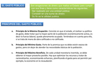 Son erogaciones de dinero que realiza el Estado para cumplir
con sus fines y tiene como características las siguientes.
· Ser realizado por una entidad pública
· Consistir en una suma de dinero
· Su fin es la utilidad publica.
EL GASTO PÚBLICO
a. Principio de la Máxima Ocupación. Consiste en que el estado, al realizar su política
de gasto, debe tratar que la mayor parte de la población económicamente activa, es
decir la fuerza laboral, quede plenamente ocupada. Teniéndose en cuenta para ello,
si se trata de mano de obra calificada o no calificada.
b. Principio del Mínimo Gasto. Parte de la premisa que no debe existir exceso de
gastos, pero sin dejar de atender las necesidades básicas de la población.
c. Principio del Máximo Beneficio. De cada unidad monetaria invertida, se debe
obtener el mayor provecho posible. Hay que optimizar los recursos y tratar de
racionalizarlos, economizando esfuerzos, planificando el gasto para así permitir por
ejemplo, la economía en la recaudación
PRINCIPIOS DEL GASTO PÚBLICO.
 