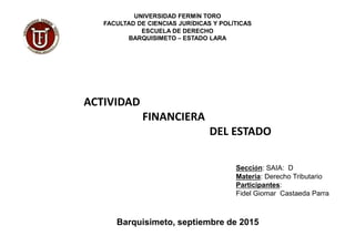 UNIVERSIDAD FERMÍN TORO
FACULTAD DE CIENCIAS JURÍDICAS Y POLÍTICAS
ESCUELA DE DERECHO
BARQUISIMETO – ESTADO LARA
ACTIVIDAD
FINANCIERA
DEL ESTADO
Sección: SAIA: D
Materia: Derecho Tributario
Participantes:
Fidel Giomar Castaeda Parra
Barquisimeto, septiembre de 2015
 