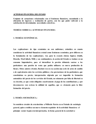 ACTIVIDAD FINANCIERA DELESTADO
Conjunto de actuaciones relacionadas con el fenómeno financiero, encaminada a la
obtención de ingresos y realización de gastos, con los que poder subvenir a la
satisfacción de determinadas necesidades colectivas.
TEORÍAS SOBRE LA ACTIVIDAD FINANCIERA
1. TEORÍAS ECONÓMICAS.
Las explicaciones de tipo económico no son uniformes; coinciden en cuanto
consideran la actividad financiera estatal como fenómeno económico, pero difieren en
la formulación de las explicaciones. Así, para la escuela clásica Inglesa (Smith,
Ricardo, MacCulloch, Mill) y sus continuadores, la acción del Estado se traduce en un
consumo Improductivo, pues al intensificar la presión tributaria sustrae a los
particulares una porción de renta que podría utilizarse en nueva producción de
bienes. Otros autores (Senior, Bastiat) ven en esa acción una serie de actos de cambio
o de equivalencia entre los servicios públicos y las prestaciones de los particulares, que
constituirían su precio; interpretación objetada por ser imposible la formación
automática del precio de los servicios del Estado, no solamente por falta de libertad en
su elección, ya que están obligados coactivamente al pago de las contribuciones, y por
desconocerse con certeza la utilidad de aquéllos, que es elemento para la libre
formación del precio.
2. TEORÍA SOCIOLÓGICA.-
Se considera creador de esta doctrina a Wilfredo Pareto en su Tratado de sociología
general, quien establece un nuevo elemento regulador de la actividad financiera: el
principio social. Según esta interpretación, la forma general de la sociedad se
 