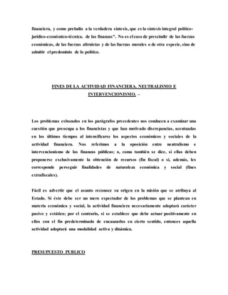 financiera, y como preludio a la verdadera síntesis, que es la síntesis integral político-
jurídico-económico-técnica. de las finanzas". No es el caso de prescindir de las fuerzas
económicas, de las fuerzas altruistas y de las fuerzas morales o de otra especie, sino de
admitir el predominio de lo político.
FINES DE LA ACTIVIDAD FINANCIERA. NEUTRALISMO E
INTERVENCIONISMO. –
Los problemas esbozados en los parágrafos precedentes nos conducen a examinar una
cuestión que preocupa a los financistas y que han motivado discrepancias, acentuadas
en los últimos tiempos al intensificarse los aspectos económicos y sociales de la
actividad financiera. Nos referimos a la oposición entre neutralismo e
intervencionismo de las finanzas públicas; o, como también se dice, si ellas deben
proponerse exclusivamente la obtención de recursos (fin fiscal) o si, además, les
corresponde perseguir finalidades de naturaleza económica y social (fines
extrafiscales).
Fácil es advertir que el asunto reconoce su origen en la misión que se atribuya al
Estado. Si éste debe ser un mero espectador de los problemas que se plantean en
materia económica y social, la actividad financiera necesariamente adoptará carácter
pasivo y estático; por el contrario, si se establece que debe actuar positivamente en
ellos con el fin predeterminado de encauzarlos en cierto sentido, entonces aquella
actividad adoptará una modalidad activa y dinámica.
PRESUPUESTO PUBLICO
 