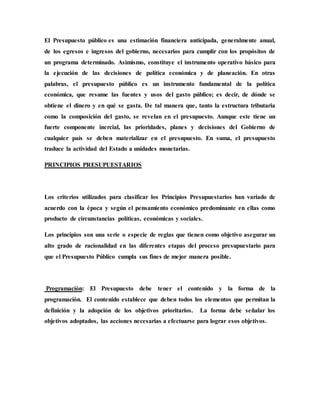 El Presupuesto público es una estimación financiera anticipada, generalmente anual,
de los egresos e ingresos del gobierno, necesarios para cumplir con los propósitos de
un programa determinado. Asimismo, constituye el instrumento operativo básico para
la ejecución de las decisiones de política económica y de planeación. En otras
palabras, el presupuesto público es un instrumento fundamental de la política
económica, que resume las fuentes y usos del gasto público; es decir, de dónde se
obtiene el dinero y en qué se gasta. De tal manera que, tanto la estructura tributaria
como la composición del gasto, se revelan en el presupuesto. Aunque este tiene un
fuerte componente inercial, las prioridades, planes y decisiones del Gobierno de
cualquier país se deben materializar en el presupuesto. En suma, el presupuesto
traduce la actividad del Estado a unidades monetarias.
PRINCIPIOS PRESUPUESTARIOS
Los criterios utilizados para clasificar los Principios Presupuestarios han variado de
acuerdo con la época y según el pensamiento económico predominante en ellas como
producto de circunstancias políticas, económicas y sociales.
Los principios son una serie o especie de reglas que tienen como objetivo asegurar un
alto grado de racionalidad en las diferentes etapas del proceso presupuestario para
que el Presupuesto Público cumpla sus fines de mejor manera posible.
Programación: El Presupuesto debe tener el contenido y la forma de la
programación. El contenido establece que deben todos los elementos que permitan la
definición y la adopción de los objetivos prioritarios. La forma debe señalar los
objetivos adoptados, las acciones necesarias a efectuarse para lograr esos objetivos.
 