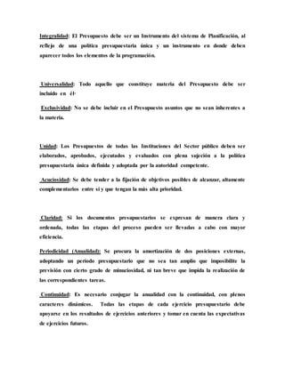 Integralidad: El Presupuesto debe ser un Instrumento del sistema de Planificación, al
reflejo de una política presupuestaria única y un instrumento en donde deben
aparecer todos los elementos de la programación.
Universalidad: Todo aquello que constituye materia del Presupuesto debe ser
incluido en él·
Exclusividad: No se debe incluir en el Presupuesto asuntos que no sean inherentes a
la materia.
Unidad: Los Presupuestos de todas las Instituciones del Sector público deben ser
elaborados, aprobados, ejecutados y evaluados con plena sujeción a la política
presupuestaria única definida y adoptada por la autoridad competente.
Acuciosidad: Se debe tender a la fijación de objetivos posibles de alcanzar, altamente
complementarios entre sí y que tengan la más alta prioridad.
Claridad: Si los documentos presupuestarios se expresan de manera clara y
ordenada, todas las etapas del proceso pueden ser llevadas a cabo con mayor
eficiencia.
Periodicidad (Anualidad): Se procura la amortización de dos posiciones externas,
adoptando un período presupuestario que no sea tan amplio que imposibilite la
previsión con cierto grado de minuciosidad, ni tan breve que impida la realización de
las correspondientes tareas.
Continuidad: Es necesario conjugar la anualidad con la continuidad, con plenos
caracteres dinámicos. Todas las etapas de cada ejercicio presupuestario debe
apoyarse en los resultados de ejercicios anteriores y tomar en cuenta las expectativas
de ejercicios futuros.
 