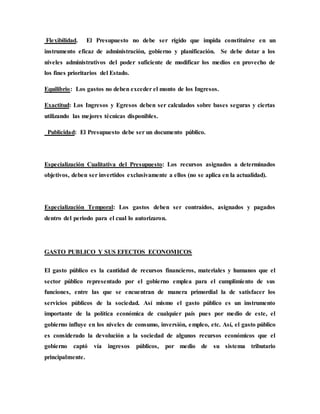 Flexibilidad. El Presupuesto no debe ser rígido que impida constituirse en un
instrumento eficaz de administración, gobierno y planificación. Se debe dotar a los
niveles administrativos del poder suficiente de modificar los medios en provecho de
los fines prioritarios del Estado.
Equilibrio: Los gastos no deben exceder el monto de los Ingresos.
Exactitud: Los Ingresos y Egresos deben ser calculados sobre bases seguras y ciertas
utilizando las mejores técnicas disponibles.
Publicidad: El Presupuesto debe ser un documento público.
Especialización Cualitativa del Presupuesto: Los recursos asignados a determinados
objetivos, deben ser invertidos exclusivamente a ellos (no se aplica en la actualidad).
Especialización Temporal: Los gastos deben ser contraídos, asignados y pagados
dentro del periodo para el cual lo autorizaron.
GASTO PUBLICO Y SUS EFECTOS ECONOMICOS
El gasto público es la cantidad de recursos financieros, materiales y humanos que el
sector público representado por el gobierno emplea para el cumplimiento de sus
funciones, entre las que se encuentran de manera primordial la de satisfacer los
servicios públicos de la sociedad. Así mismo el gasto público es un instrumento
importante de la política económica de cualquier país pues por medio de este, el
gobierno influye en los niveles de consumo, inversión, empleo, etc. Así, el gasto público
es considerado la devolución a la sociedad de algunos recursos económicos que el
gobierno captó vía ingresos públicos, por medio de su sistema tributario
principalmente.
 