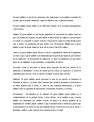 El gasto público es uno de los elementos más importantes en la política económica de
un país, que le permite moldearla según los objetivos que se quieran alcanzar.
El gasto público puede influir en de diferentes formas en la economía principalmente
a nivel macro.
Empleo. El gasto público es una fuente importante de generación de empleo, tanto así
que son muchas las regiones del país donde la única fuente de empleo es precisamente
el estado. La economía se puede acelerar o desacelerar según el estado decida gastar
más o menos. La producción del país puede verse fuertemente influida por el gasto
publico lo que de forma indirecta tiene efecto sobre el nivel de empleo.
Ahorro. El gasto público puede afectar el nivel o capacidad de ahorro de la población,
en vista a que el gasto publico esta financiado por lo general por ingresos provenientes
de los impuestos. Al incrementar los impuestos, se deja a la población con una menor
parte de sus utilidades lo que disminuye su capacidad de ahorro.
Inversión. Como la inversión en buena parte depende del nivel de ahorro de la
población, al disminuirse el nivel de ahorro por las causas ya expuestas, se afecta la
capacidad para invertir. Si no se ahorra, no habrá recursos para invertir.
Inflación. El gasto público puede presionar el alza de los precios al aumentar la
demanda de bienes y servicios. Bien sabemos que cuando la demanda se incrementa a
un ritmo superior que la oferta, se sufre de una tendencia inflacionaria, y el gasto
público tiene la capacidad de incrementar la demanda de bienes y servicios.
Devaluación – Revaluación de la moneda. El gasto público puede influir en el
comportamiento de la moneda frente a otras divisas, en la medida en que el gasto
público sea financiado con crédito externo. El ingreso de divisas producto de la
adquisición de créditos puede conducir a que la moneda local se fortalezca, puesto que
al incrementarse la oferta de una determinada divisa, el efecto de la ley de la oferta y
demanda, conlleva a que el precio de la moneda local se revalúe.
 