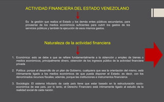 ACTIVIDAD FINANCIERA DEL ESTADO VENEZOLANO
Es la gestión que realiza el Estado y los demás entes públicos secundarios, para
proveerse de los medios económicos suficientes para cubrir los gastos de los
servicios públicos y también la ejecución de esos mismos gastos.
1. Económica: esto se debe a que se refiere fundamentalmente a la obtención y empleo de bienes o
medios económicos, principalmente dinero, obtención de los ingresos público de la actividad financiera
privada
2. Política: porque el desarrollo de un plan de Gobierno, cualquiera que sea la orientación del mismo, está
íntimamente ligado a los medios económicos de que pueda disponer el Estado; es decir, con los
denominados recursos fiscales; además, porque las instituciones e instrumentos financieros
3. Sociología: El sistema tributario de cada país tiene que estar basado en la estructuración socio-
económica de ese país, por lo tanto, el Derecho Financiero está íntimamente ligado al estudio de la
realidad social de cada nación.
Naturaleza de la actividad financiera
 