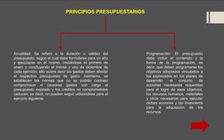 Programación: El presupuesto
debe incluir el contenido y la
forma de la programación, es
decir, que deben programarse los
objetivos adoptados vinculados a
los expresados en los planes de
desarrollo, el conjunto de
acciones necesarias requeridas
para el logro de esos objetivos,
los recursos humanos, materiales
y otros necesarios para ejecutar
dichas acciones y los financieros
para la adquisición de los
recursos.
PRINCIPIOS PRESUPUESTARIOS
Anualidad: Se refiere a la duración o validez del
presupuesto, según el cual debe formularse para un año
y ejecutarse en el mismo, iniciándose el primero de
enero y concluyendo el treinta y uno de diciembre de
cada ejercicio; ello quiere decir los gastos deben afectar
el respectivo presupuesto de gasto. Asimismo, se
establecen las normas que no se podrán contraer
compromisos ni causarse gastos con cargo al
presupuesto expirado y los créditos no comprometidos
caducan, es decir, no pueden seguir utilizándose para el
ejercicio siguiente.
 
