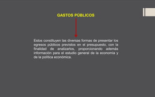 GASTOS PÚBLICOS
Estos constituyen las diversas formas de presentar los
egresos públicos previstos en el presupuesto, con la
finalidad de analizarlos, proporcionando además
información para el estudio general de la economía y
de la política económica.
 