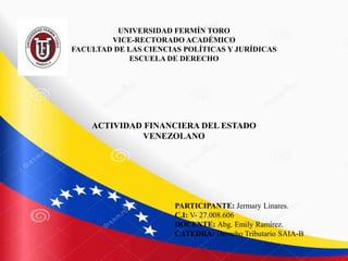 UNIVERSIDAD FERMÍN TORO
VICE-RECTORADO ACADÉMICO
FACULTAD DE LAS CIENCIAS POLÍTICAS Y JURÍDICAS
ESCUELA DE DERECHO
ACTIVIDAD FINANCIERA DEL ESTADO
VENEZOLANO
PARTICIPANTE: Jermary Linares.
C.I: V- 27.008.606
DOCENTE: Abg. Emily Ramírez.
CATEDRA: Derecho Tributario SAIA-B
 