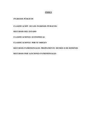 INDICE
INGRESOS PÚBLICOS
CLASIFICACIÓN DE LOS INGRESOS PÚBLICOS:
RECURSOS DEL ESTADO
CLASIFICACIONES ECONOMICAS
CLASIFICACIONES POR SU ORIGEN
RECURSOS PATRIMONIALES PROPIAMENTE DICHOS O DE DOMINIO
RECURSOS POR SANCIONES PATRIMONIALES
 