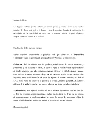 Ingresos Públicos
Los Ingresos Público pueden definirse de manera general y sencilla como todas aquellas
entradas de dinero que recibe el Estado y que le permiten financiar la satisfacción de
necesidades de la colectividad, es decir, que le permiten financiar el gasto público y
cumplir su función dentro de la sociedad.
Clasificación de los ingresos públicos:
Existen diferentes clasificaciones y podemos decir que dentro de la clasificación
económica y según su periodicidad estos pueden ser: Ordinarios y extraordinarios.
Ordinarios: Son los recursos que se perciben periódicamente de manera recurrente y
permanente, y así los recibe el estado, es decir se repite la recaudación sin agotar la fuente
de donde provienen, entre ellos podemos mencionar el I.V.A y el I.S.L.R, siempre y cuando
estos ingresen de manera constante, pienso que es importante señalar que en cuanto a estos
impuestos puede existir variación, sin dejar de ingresar de manera constante, es decir el
I.V.A, puede variar de acuerdo a la fijación de la alícuota , mientras que el I.S.L.R depende
del valor de la unidad tributaria y su pago es solo una vez al año en cada periodo fiscal.
Extraordinarios: Son aquellos recursos que no se perciben regularmente sino una sola vez,
es decir no presentan repetición continua, e incluso pueden darse por leyes que los originan
de manera eventual, se pueden mencionar las ventas de activos, los pagos por pólizas de
seguro y particularmente pienso que también la privatización de una empresa.
Recursos del estado
 