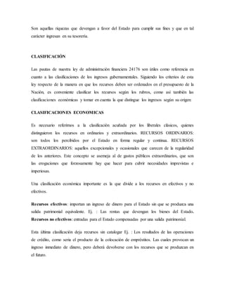 Son aquellas riquezas que devengan a favor del Estado para cumplir sus fines y que en tal
carácter ingresan en su tesorería.
CLASIFICACIÓN
Las pautas de nuestra ley de administración financiera 24176 son útiles como referencia en
cuanto a las clasificaciones de los ingresos gubernamentales. Siguiendo los criterios de esta
ley respecto de la manera en que los recursos deben ser ordenados en el presupuesto de la
Nación, es conveniente clasificar los recursos según los rubros, como así también las
clasificaciones económicas y tomar en cuenta la que distingue los ingresos según su origen:
CLASIFICACIONES ECONOMICAS
Es necesario referirnos a la clasificación acuñada por los liberales clásicos, quienes
distinguieron los recursos en ordinarios y extraordinarios. RECURSOS ORDINARIOS:
son todos los percibidos por el Estado en forma regular y continua. RECURSOS
EXTRAORDINARIOS: aquellos excepcionales y ocasionales que carecen de la regularidad
de los anteriores. Este concepto se asemeja al de gastos públicos extraordinarios, que son
las erogaciones que forzosamente hay que hacer para cubrir necesidades imprevistas e
imperiosas.
Una clasificación económica importante es la que divide a los recursos en efectivos y no
efectivos.
Recursos efectivos: importan un ingreso de dinero para el Estado sin que se produzca una
salida patrimonial equivalente. Ej. : Las rentas que devengan los bienes del Estado.
Recursos no efectivos: entradas para el Estado compensadas por una salida patrimonial.
Esta última clasificación deja recursos sin catalogar Ej. : Los resultados de las operaciones
de crédito, como seria el producto de la colocación de empréstitos. Las cuales provocan un
ingreso inmediato de dinero, pero deberá devolverse con los recursos que se produzcan en
el futuro.
 
