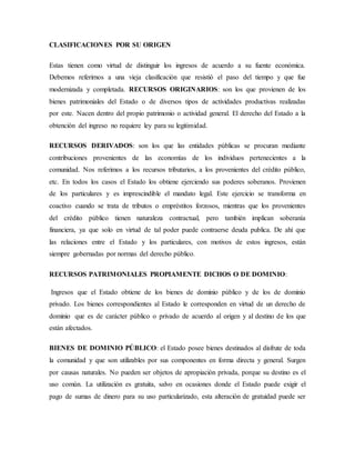CLASIFICACIONES POR SU ORIGEN
Estas tienen como virtud de distinguir los ingresos de acuerdo a su fuente económica.
Debemos referirnos a una vieja clasificación que resistió el paso del tiempo y que fue
modernizada y completada. RECURSOS ORIGINARIOS: son los que provienen de los
bienes patrimoniales del Estado o de diversos tipos de actividades productivas realizadas
por este. Nacen dentro del propio patrimonio o actividad general. El derecho del Estado a la
obtención del ingreso no requiere ley para su legitimidad.
RECURSOS DERIVADOS: son los que las entidades públicas se procuran mediante
contribuciones provenientes de las economías de los individuos pertenecientes a la
comunidad. Nos referimos a los recursos tributarios, a los provenientes del crédito público,
etc. En todos los casos el Estado los obtiene ejerciendo sus poderes soberanos. Provienen
de los particulares y es imprescindible el mandato legal. Este ejercicio se transforma en
coactivo cuando se trata de tributos o empréstitos forzosos, mientras que los provenientes
del crédito público tienen naturaleza contractual, pero también implican soberanía
financiera, ya que solo en virtud de tal poder puede contraerse deuda publica. De ahí que
las relaciones entre el Estado y los particulares, con motivos de estos ingresos, están
siempre gobernadas por normas del derecho público.
RECURSOS PATRIMONIALES PROPIAMENTE DICHOS O DE DOMINIO:
Ingresos que el Estado obtiene de los bienes de dominio público y de los de dominio
privado. Los bienes correspondientes al Estado le corresponden en virtud de un derecho de
dominio que es de carácter público o privado de acuerdo al origen y al destino de los que
están afectados.
BIENES DE DOMINIO PÚBLICO: el Estado posee bienes destinados al disfrute de toda
la comunidad y que son utilizables por sus componentes en forma directa y general. Surgen
por causas naturales. No pueden ser objetos de apropiación privada, porque su destino es el
uso común. La utilización es gratuita, salvo en ocasiones donde el Estado puede exigir el
pago de sumas de dinero para su uso particularizado, esta alteración de gratuidad puede ser
 