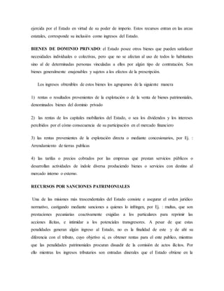 ejercida por el Estado en virtud de su poder de imperio. Estos recursos entran en las arcas
estatales, corresponde su inclusión como ingresos del Estado.
BIENES DE DOMINIO PRIVADO: el Estado posee otros bienes que pueden satisfacer
necesidades individuales o colectivas, pero que no se afectan al uso de todos lo habitantes
sino al de determinadas personas vinculadas a ellos por algún tipo de contratación. Son
bienes generalmente enajenables y sujetos a los efectos de la prescripción.
Los ingresos obtenibles de estos bienes los agrupamos de la siguiente manera
1) rentas o resultados provenientes de la explotación o de la venta de bienes patrimoniales,
denominados bienes del dominio privado
2) las rentas de los capitales mobiliarios del Estado, o sea los dividendos y los intereses
percibidos por el cómo consecuencia de su participación en el mercado financiero
3) las rentas provenientes de la explotación directa o mediante concesionarios, por Ej. :
Arrendamiento de tierras publicas
4) las tarifas o precios cobrados por las empresas que prestan servicios públicos o
desarrollan actividades de índole diversa produciendo bienes o servicios con destino al
mercado interno o externo.
RECURSOS POR SANCIONES PATRIMONIALES
Una de las misiones más trascendentales del Estado consiste e asegurar el orden jurídico
normativo, castigando mediante sanciones a quienes lo infringen, por Ej. : multas, que son
prestaciones pecuniarias coactivamente exigidas a los particulares para reprimir las
acciones ilícitas, e intimidar a los potenciales transgresores. A pesar de que estas
penalidades generan algún ingreso al Estado, no es la finalidad de este y de ahí su
diferencia con el tributo, cuyo objetivo si, es obtener rentas para el ente publico, mientras
que las penalidades patrimoniales procuran disuadir de la comisión de actos ilícitos. Por
ello mientras los ingresos tributarios son entradas dinerales que el Estado obtiene en la
 