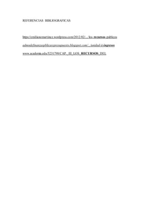 REFERENCIAS BIBLIOGRAFICAS
https://emilianomartinez.wordpress.com/2012/02/.../los-recursos-publicos
admndefinanzaspblicasypresupuesto.blogspot.com/.../unidad-ii-ingresos
www.academia.edu/5231798/CAP._III_LOS_RECURSOS_DEL
 